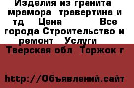 Изделия из гранита, мрамора, травертина и тд. › Цена ­ 1 000 - Все города Строительство и ремонт » Услуги   . Тверская обл.,Торжок г.